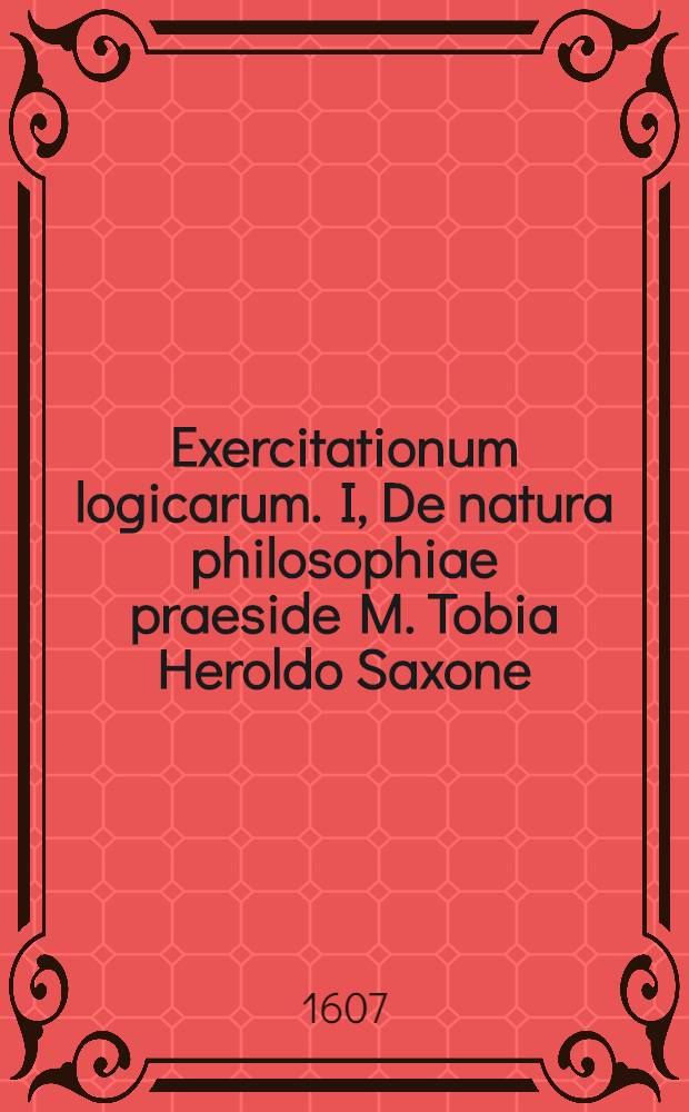 Exercitationum logicarum. I, De natura philosophiae praeside M. Tobia Heroldo Saxone