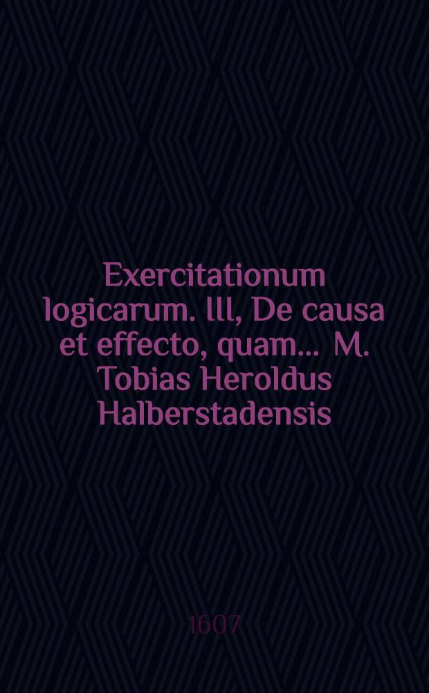 Exercitationum logicarum. III, De causa et effecto, quam ... M. Tobias Heroldus Halberstadensis