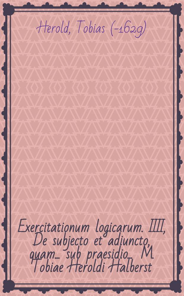 Exercitationum logicarum. IIII, De subjecto et adiuncto, quam ... sub praesidio ... M. Tobiae Heroldi Halberst