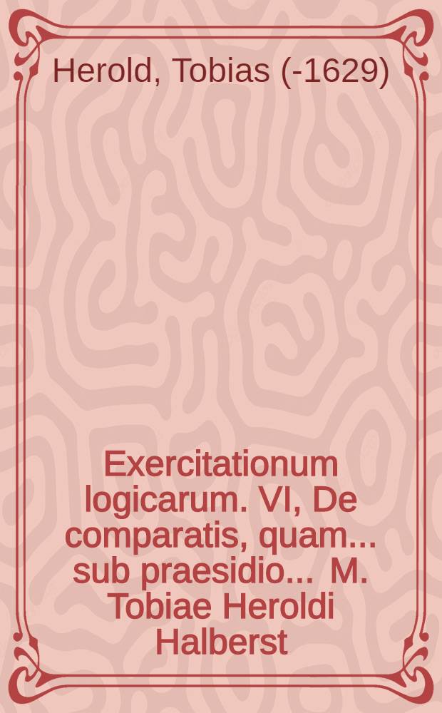 Exercitationum logicarum. VI, De comparatis, quam ... sub praesidio ... M. Tobiae Heroldi Halberst