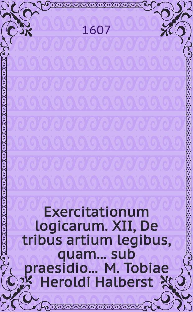 Exercitationum logicarum. XII, De tribus artium legibus, quam ... sub praesidio ... M. Tobiae Heroldi Halberst