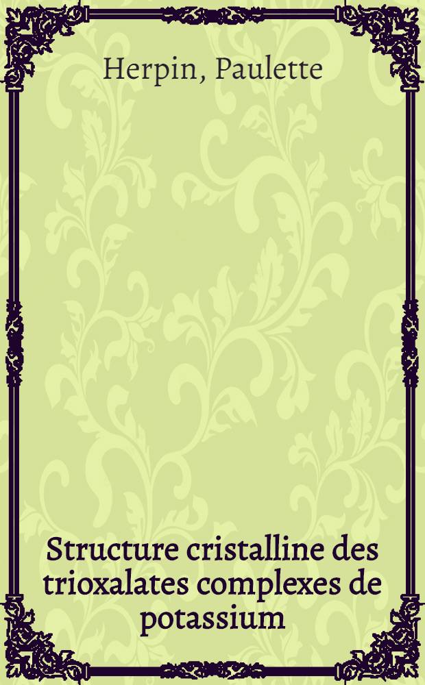 Structure cristalline des trioxalates complexes de potassium: 1-re thèse; Propositions données par la Faculté: 2-e thèse: Thèses présentées à ... l'Univ. de Paris pour obtenir le grade de docteur ès sciences physiques / par Paulette Herpin ..