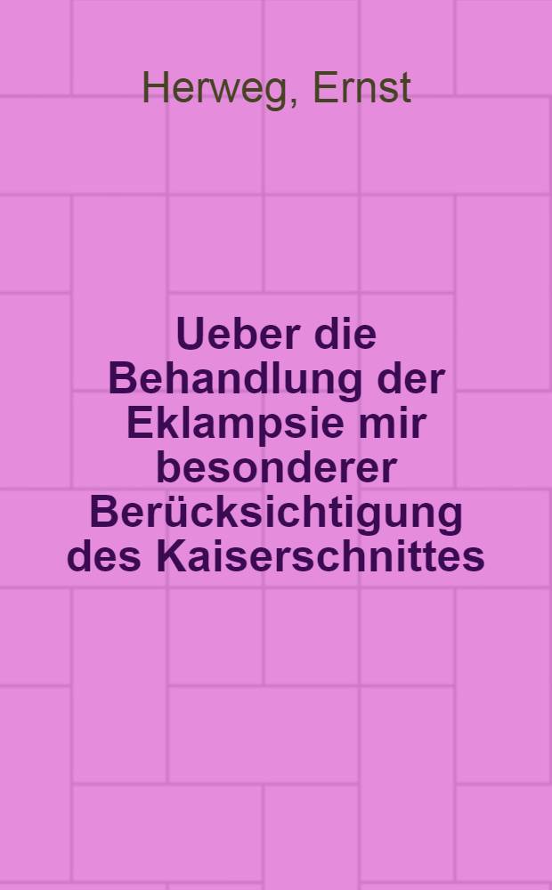 Ueber die Behandlung der Eklampsie mir besonderer Ber&uuml;cksichtigung des Kaiserschnittes : Inaug. Diss. zur Erlangung der Doktorw&uuml;rde ... der Universit&auml;t Halle a/s