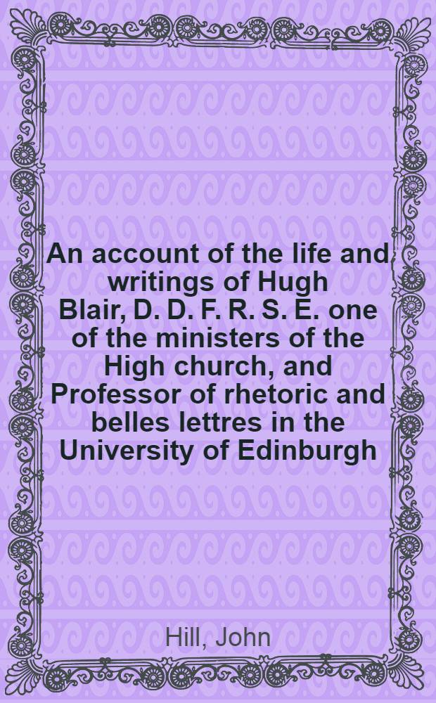 An account of the life and writings of Hugh Blair, D. D. F. R. S. E. one of the ministers of the High church, and Professor of rhetoric and belles lettres in the University of Edinburgh