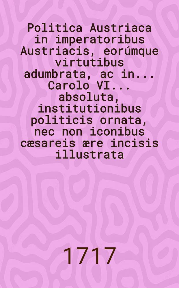 Politica Austriaca in imperatoribus Austriacis, eor&uacute;mque virtutibus adumbrata, ac in ... Carolo VI. ... absoluta, institutionibus politicis ornata, nec non iconibus c&aelig;sareis &aelig;re incisis illustrata