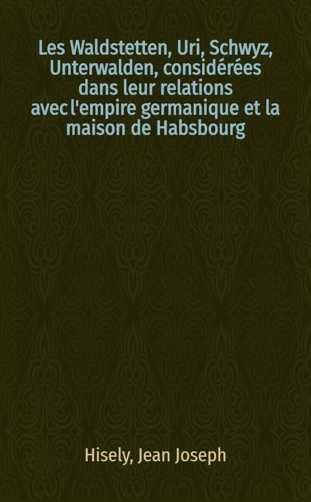 Les Waldstetten, Uri, Schwyz, Unterwalden, consid&eacute;r&eacute;es dans leur relations avec l'empire germanique et la maison de Habsbourg : Pour servir de suppl&eacute;ment &agrave; l'ouvrage intitul&eacute;: Essai sur l'origine etc