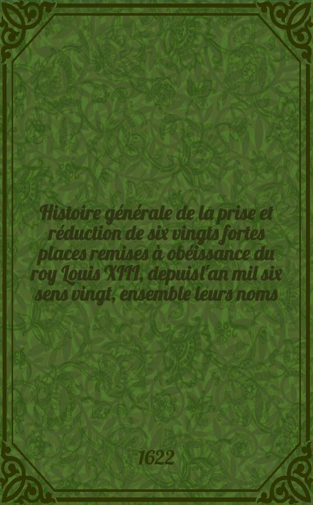 Histoire g&eacute;n&eacute;rale de la prise et r&eacute;duction de six vingts fortes places remises &agrave; ob&eacute;issance du roy [Louis XIII], depuis l'an mil six sens vingt, ensemble leurs noms, forteresses, batteries capitulations & generallement tout ce qui s'est passe depuis ladite ann&eacute;e