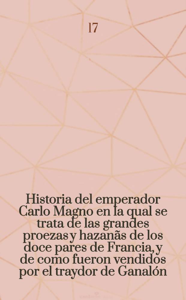 Historia del emperador Carlo Magno en la qual se trata de las grandes proezas y hazan&atilde;s de los doce pares de Francia, y de como fueron vendidos por el traydor de Ganal&oacute;n, y la cruda balalla que hubo Oliveros con fierabr&aacute;s de Alexandria hijo del almirante Bal&aacute;n