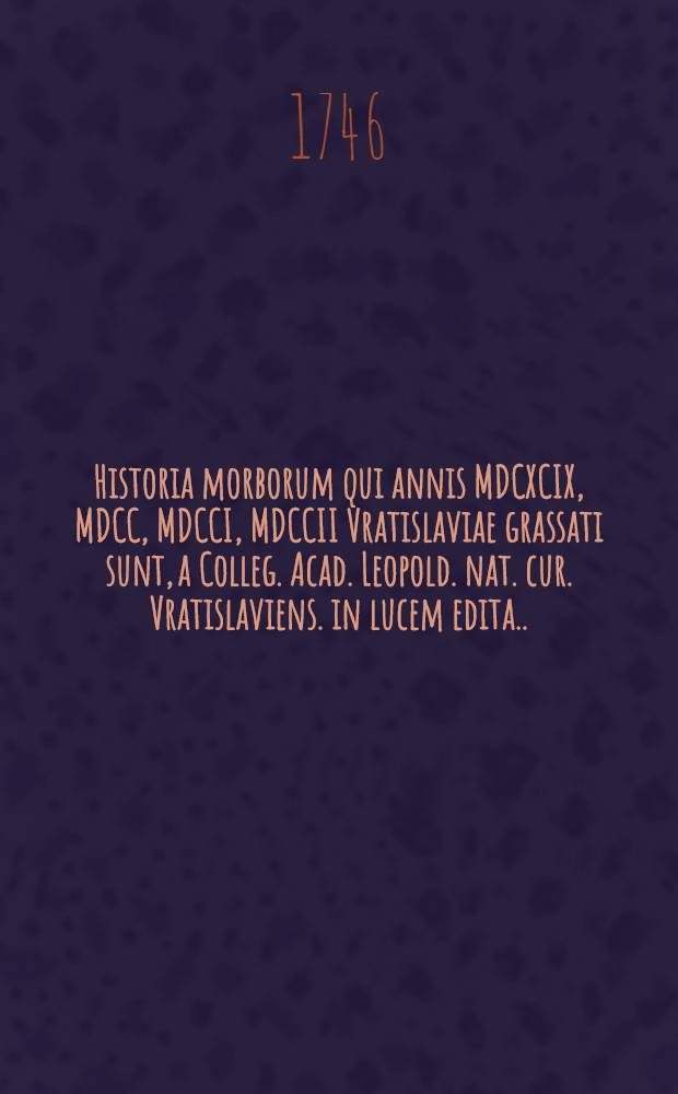 Historia morborum qui annis MDCXCIX, MDCC, MDCCI, MDCCII Vratislaviae grassati sunt, a Colleg. Acad. Leopold. nat. cur. Vratislaviens. in lucem edita .... I II, Tractatus de experentia .... Observationes practicae de hydrope pectoris ... : Accedit ..