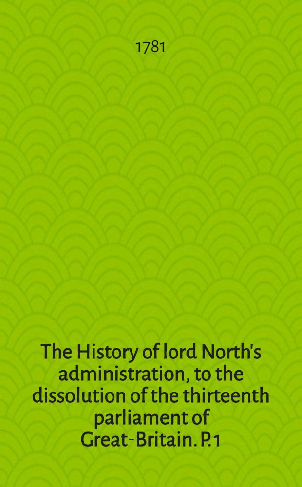 The History of lord North's administration, to the dissolution of the thirteenth parliament of Great-Britain. P. 1