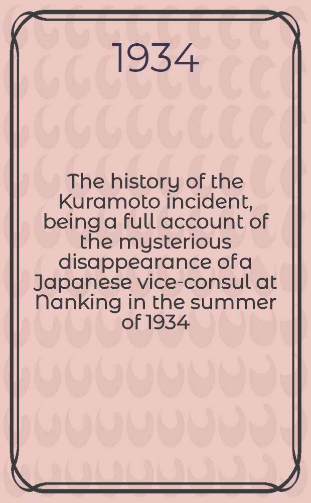 The history of the Kuramoto incident, being a full account of the mysterious disappearance of a Japanese vice-consul at Nanking in the summer of 1934