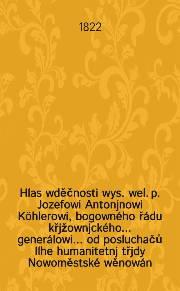 Hlas wděčnosti wys. wel. p. Jozefowi Antonjnowi Köhlerowi, bogowného řádu křjžownjckého ... generálowi ... od posluchačů Ilhe humanitetnj třjdy Nowoměstské wěnowán : Složen od Jana Wincence Höllriegla, do zpěwu uweden od Frantisska Wodrhanka ..