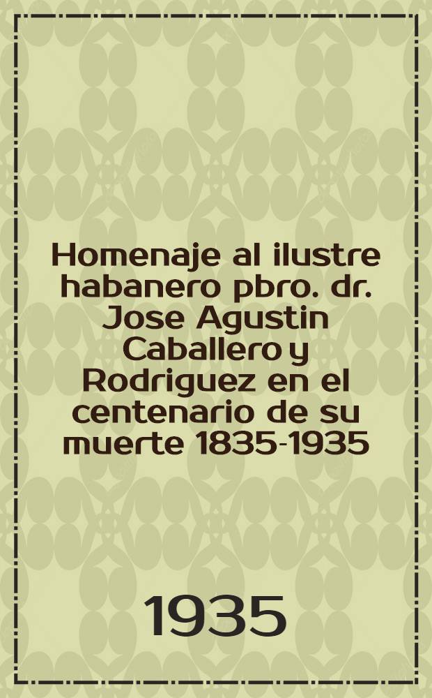 ... Homenaje al ilustre habanero pbro. dr. Jose Agustin Caballero y Rodriguez en el centenario de su muerte 1835-1935