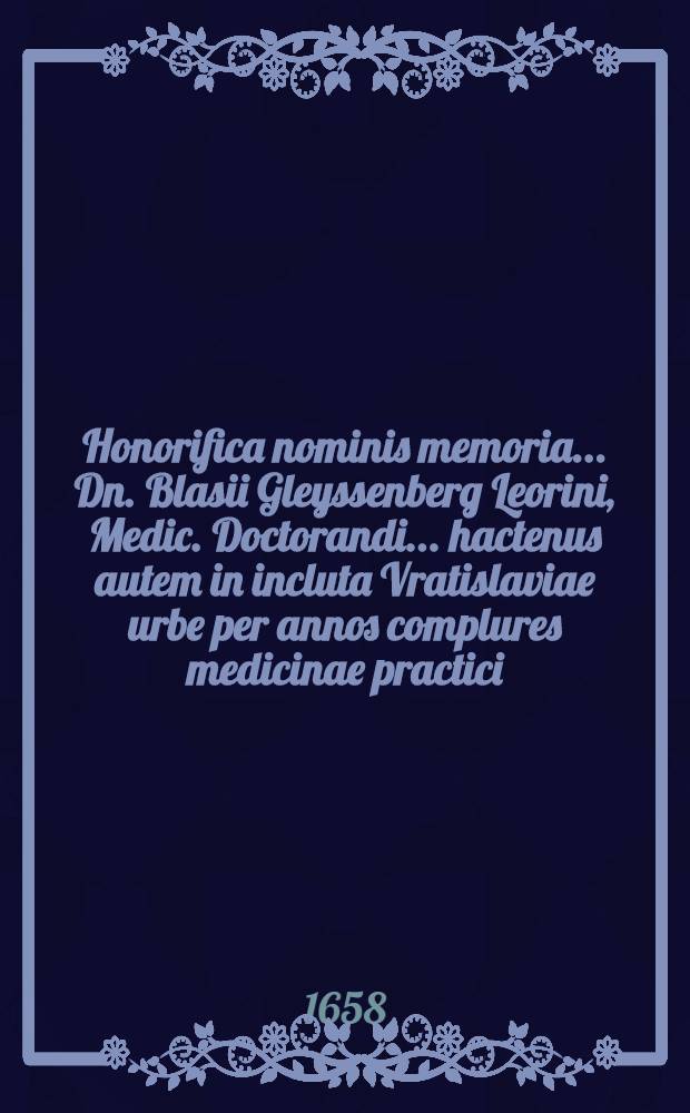 Honorifica nominis memoria ... Dn. Blasii Gleyssenberg Leorini, Medic. Doctorandi ... hactenus autem in incluta Vratislaviae urbe per annos complures medicinae practici, ... pridie Calend. Novembris Anno Christi 1658. aetatis autem sexagesimo at exitim jam properan te Vratislaviae exstincti; nonnullorum carminum monumentis ab amicorum affectu consecrata
