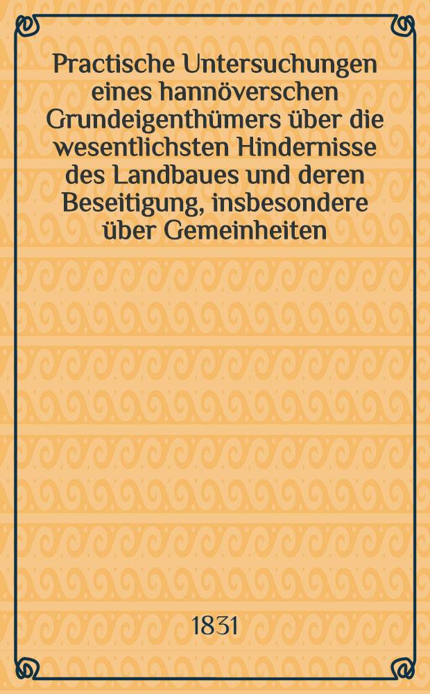 Practische Untersuchungen eines hann&ouml;verschen Grundeigenth&uuml;mers &uuml;ber die wesentlichsten Hindernisse des Landbaues und deren Beseitigung, insbesondere &uuml;ber Gemeinheiten, Meierrecht und Zehnten, deren Theilung, Aufhebung und Abl&ouml;sung