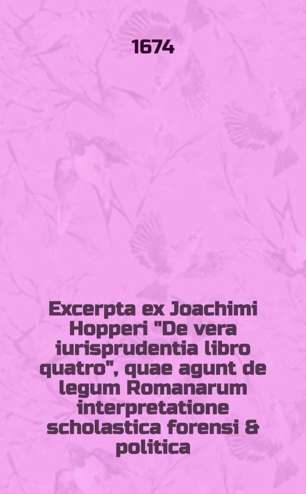 Excerpta ex Joachimi Hopperi "De vera iurisprudentia libro quatro", quae agunt de legum Romanarum interpretatione scholastica forensi & politica