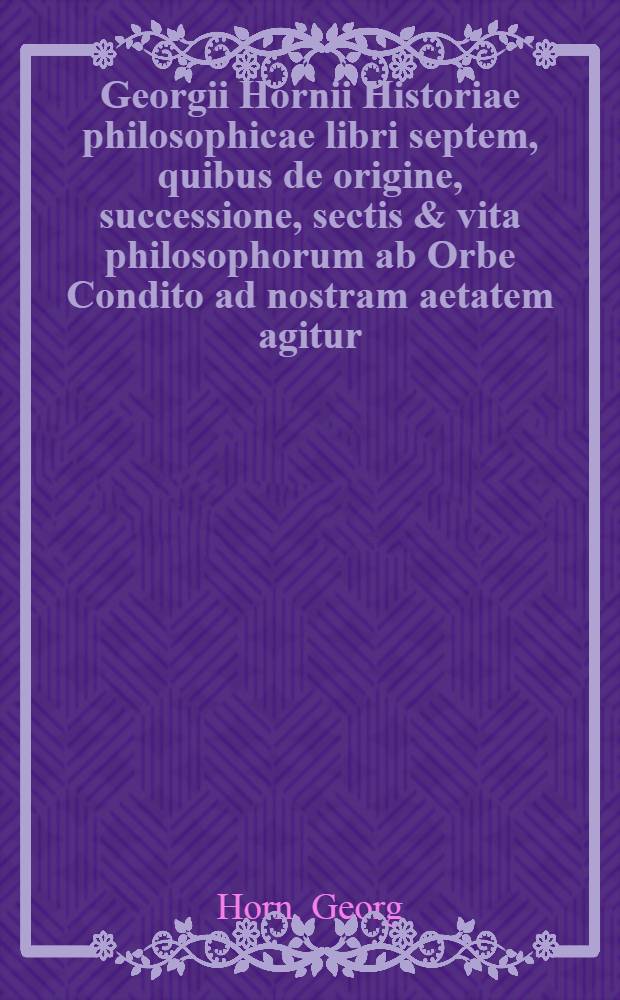 Georgii Hornii Historiae philosophicae libri septem, quibus de origine, successione, sectis & vita philosophorum ab Orbe Condito ad nostram aetatem agitur