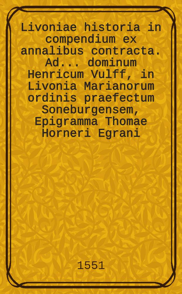 Livoniae historia in compendium ex annalibus contracta. Ad ... dominum Henricum Vulff, in Livonia Marianorum ordinis praefectum Soneburgensem, Epigramma Thomae Horneri Egrani