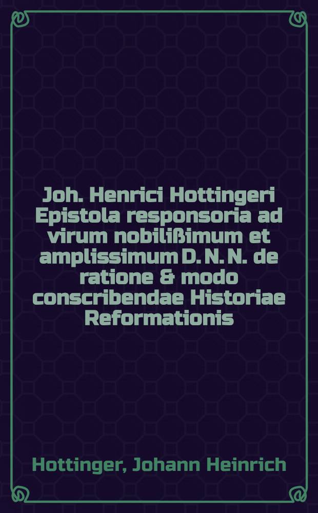 Joh. Henrici Hottingeri Epistola responsoria ad virum nobilißimum et amplissimum D. N. N. de ratione & modo conscribendae Historiae Reformationis