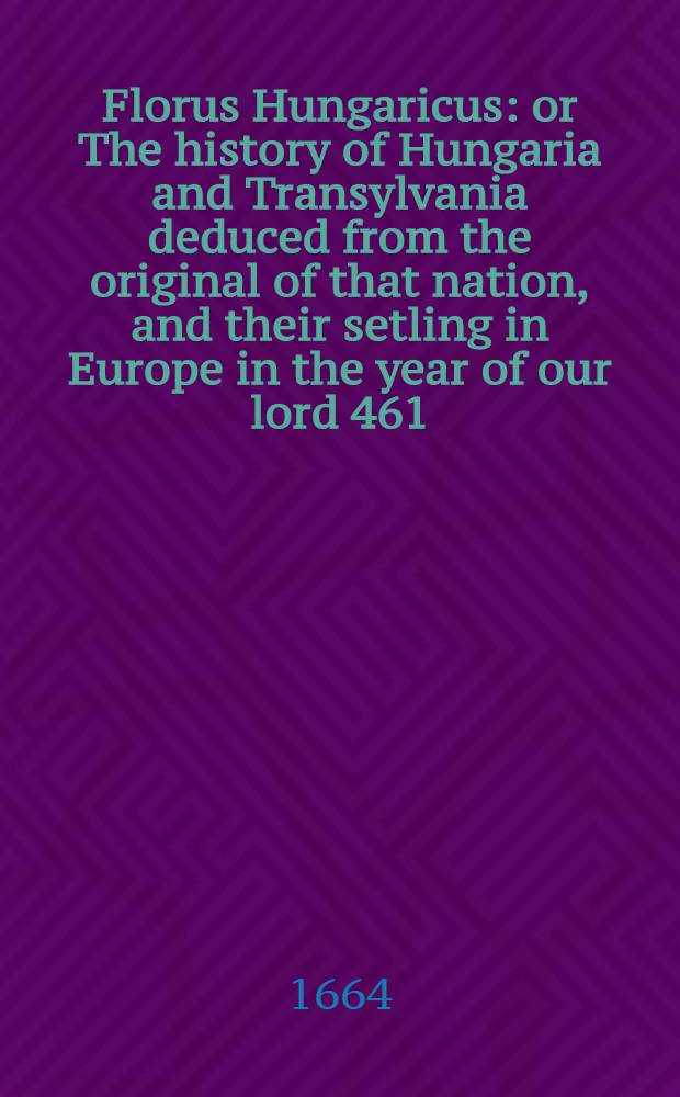Florus Hungaricus: or The history of Hungaria and Transylvania deduced from the original of that nation, and their setling in Europe in the year of our lord 461, to this dangerous and suspectful period of that kingdome by the present Turkish invasion, anno 1664