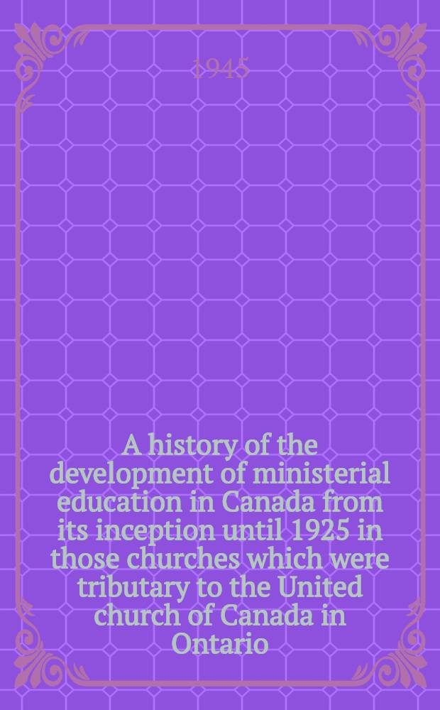 A history of the development of ministerial education in Canada from its inception until 1925 in those churches which were tributary to the United church of Canada in Ontario, Quebec, and the maritime provinces of Canada : A part of a diss. submitted ... in candidacy for the degree of doctor of philosophy ..