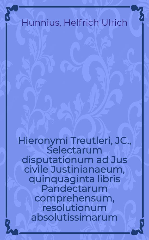 Hieronymi Treutleri, JC., Selectarum disputationum ad Jus civile Justinianaeum, quinquaginta libris Pandectarum comprehensum, resolutionum absolutissimarum, voluminis posterioris residuae disputationes XV