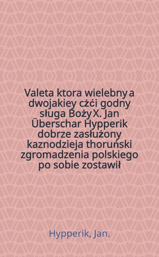 Valeta ktora wielebny a dwojakiey cżći godny sługa Boży X. Jan &Uuml;berschar Hypperik dobrze zasłużony kaznodzieja thoruński zgromadzenia polskiego po sobie zostawił : Według manuductiey nieboszcżykowskiey zebranego sobie, y krotko przed śmiercią wyłożonego pogrzebnego textu z Commendatią przystojną w Druk Wydana przez J. M. K. G. [50 wierszy łacins. Ludvika M&ouml;llera]