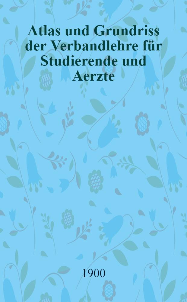 ... Atlas und Grundriss der Verbandlehre für Studierende und Aerzte