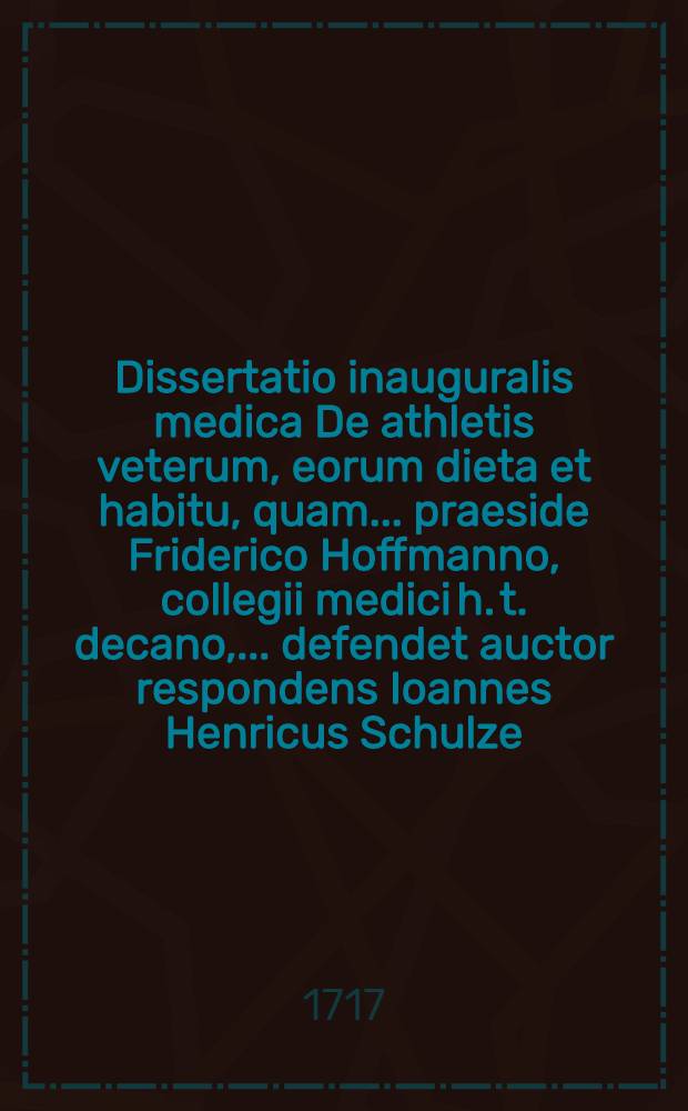 Dissertatio inauguralis medica De athletis veterum, eorum dieta et habitu, quam ... praeside Friderico Hoffmanno, collegii medici h. t. decano, ... defendet auctor respondens Ioannes Henricus Schulze, ... a. d. XII. Martii anni 1717
