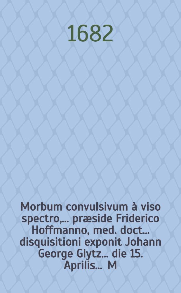 Morbum convulsivum à viso spectro, ... præside Friderico Hoffmanno, med. doct. ... disquisitioni exponit Johann George Glytz ... die 15. Aprilis ... M.DC.LXXXII