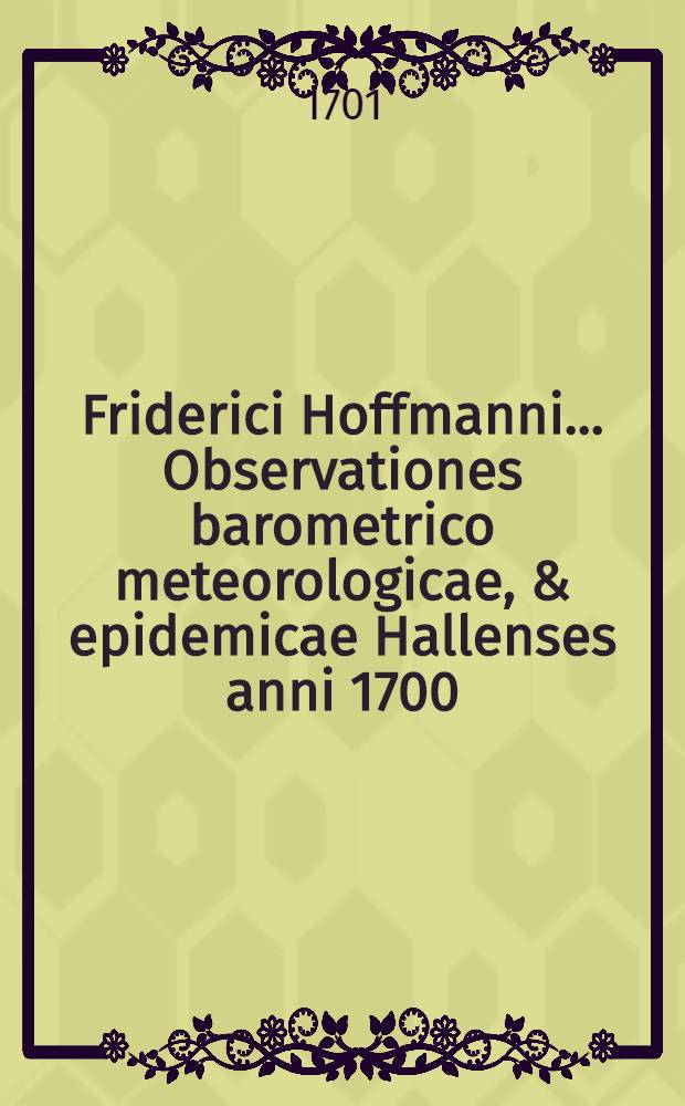 Friderici Hoffmanni ... Observationes barometrico meteorologicae, & epidemicae Hallenses anni 1700 : Praemissae sunt curiosae physicae meditationes circa ventorum caussas, vires & operationes in corpora humana ac barometron ..