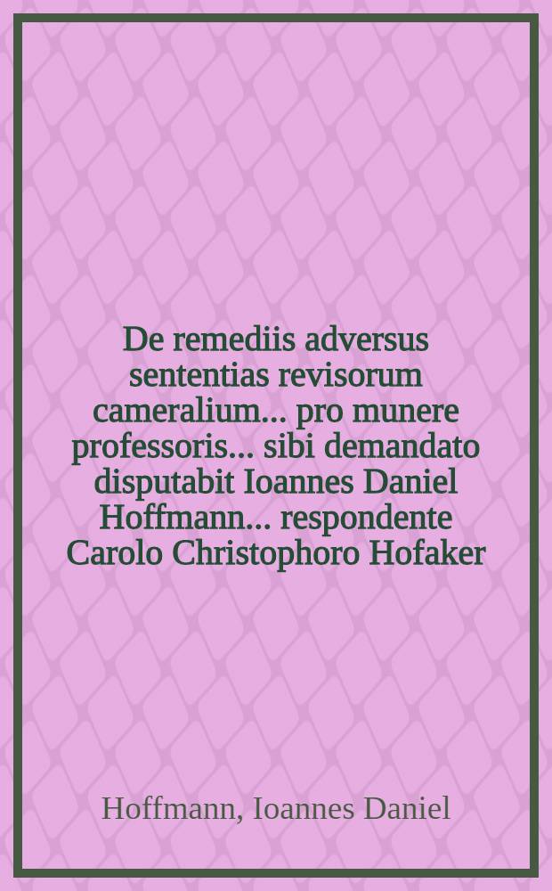 De remediis adversus sententias revisorum cameralium ... pro munere professoris ... sibi demandato disputabit Ioannes Daniel Hoffmann ... respondente Carolo Christophoro Hofaker ... : Ad diem XXIV. aprilis MDCCLXVII