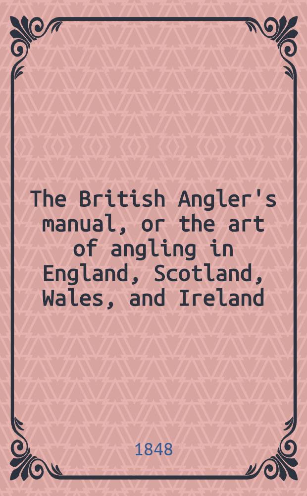 The British Angler's manual, or the art of angling in England, Scotland, Wales, and Ireland : With some account of the principal rivers, lakes, and trout streams, in the United Kingdom; with instructions in fly-fishing, trolling and angling at the bottom, and more particularly for the trout