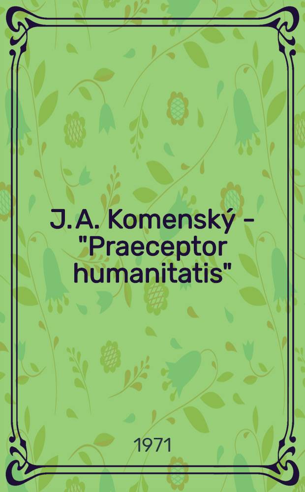 J. A. Komenský - "Praeceptor humanitatis" : Ein Versuch über Wirken, Wesen und Nachruhm des Mannes der Sehnsucht nach Menschenbildung, Völkerglück und Weltfrieden aus Anlafz der dreihundertsten Wiederkehr seines Todestages am 15. Nov. 1670