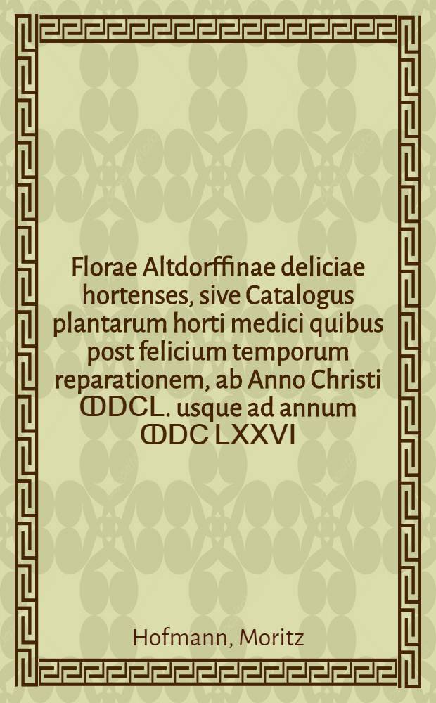 Florae Altdorffinae deliciae hortenses, sive Catalogus plantarum horti medici quibus post felicium temporum reparationem, ab Anno Christi ↀⅮⅭⅬ. usque ad annum ↀⅮⅭ ⅬⅩⅩⅤⅠ. auctior est factus, praefecto ejusdem Mauricio Hoffmanno, Med. D. ...