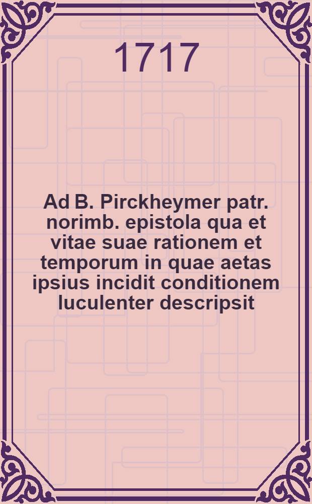 ... Ad B. Pirckheymer patr. norimb. epistola qua et vitae suae rationem et temporum in quae aetas ipsius incidit conditionem luculenter descripsit