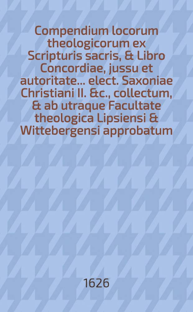 Compendium locorum theologicorum ex Scripturis sacris, & Libro Concordiae, jussu et autoritate ... elect. Saxoniae Christiani II. &c., collectum, & ab utraque Facultate theologica Lipsiensi & Wittebergensi approbatum : In usum trum trium scholarum illustrium, tum reliquarum trivialium in his regionibus