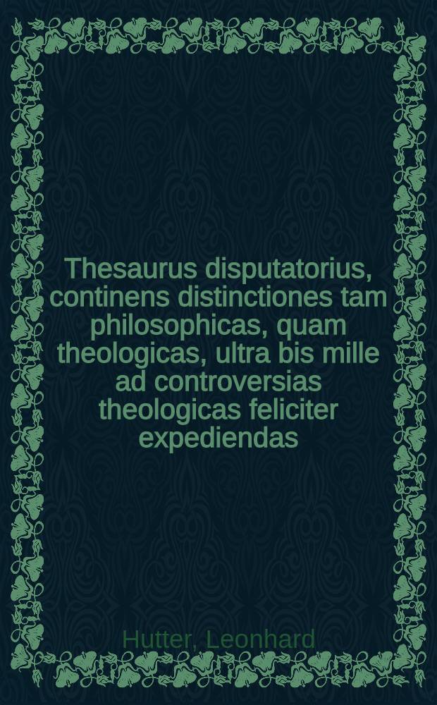 Thesaurus disputatorius, continens distinctiones tam philosophicas, quam theologicas, ultra bis mille ad controversias theologicas feliciter expediendas ... ex omnigenis partim theologorum celeberrimorum scriptis collectas, partim ex usu proprio inventas & formatas juxtaque ordinem locorum & quaestionum in compendio D. Leonh. Hutteri digestas, una cum plerisque distinctionibus adversariorum enarratis & refutatis. I II III, Locorum & quaestionum. Dictorum scripturae. Distinctionum, ordine alphabetico digestarum : Adiecti etiam sunt tres indices