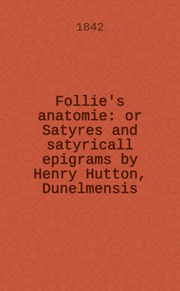 Follie's anatomie: or Satyres and satyricall epigrams by Henry Hutton, Dunelmensis : From the original tract print. in 1619