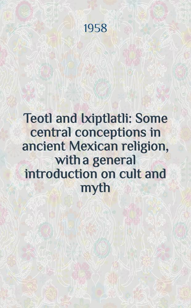 Teotl and Ixiptlatli : Some central conceptions in ancient Mexican religion, with a general introduction on cult and myth
