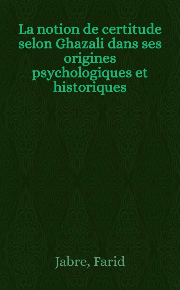 La notion de certitude selon Ghazali dans ses origines psychologiques et historiques : Thèse principale pour le doctorat ès lettres présentée à ... l'Univ. de Paris