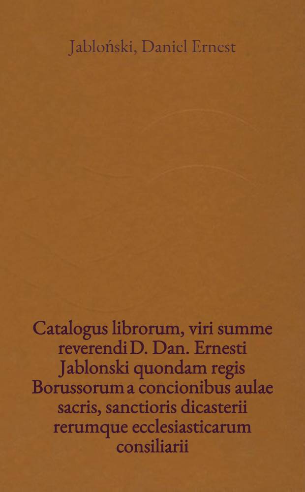 Catalogus librorum, viri summe reverendi D. Dan. Ernesti Jablonski quondam regis Borussorum a concionibus aulae sacris, sanctioris dicasterii rerumque ecclesiasticarum consiliarii, Societatis Regiae scientiarum praesidis, senioris fratrum unitatis per majorem Poloniam et Prussiam cet. publicae auctionis lege in aedibus p. def. distrahendorum ejus initium erit d. 12. Feb. 1742