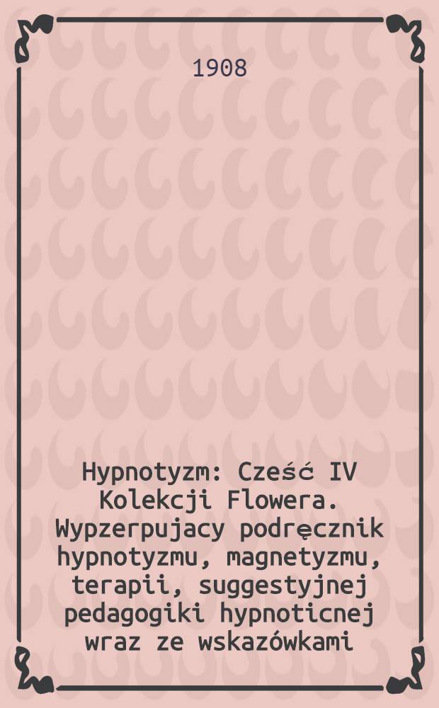 Hypnotyzm : Cześć IV Kolekcji Flowera. Wypzerpujacy podręcznik hypnotyzmu, magnetyzmu, terapii, suggestyjnej pedagogiki hypnoticnej wraz ze wskazówkami, dotyczącemi stosowania magnetyzmu. Hypnotyzowanie i magnetyzowanie według metod najwybitniejszych uczonych w tej dziedzinie wiedzy