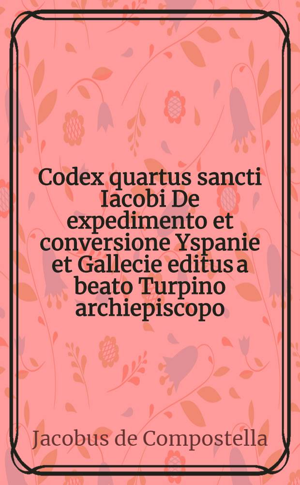 Codex quartus sancti Iacobi De expedimento et conversione Yspanie et Gallecie editus a beato Turpino archiepiscopo