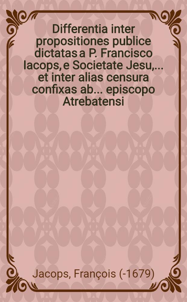 Differentia inter propositiones publice dictatas a P. Francisco Iacops, e Societate Jesu, ... et inter alias censura confixas ab ... episcopo Atrebatensi