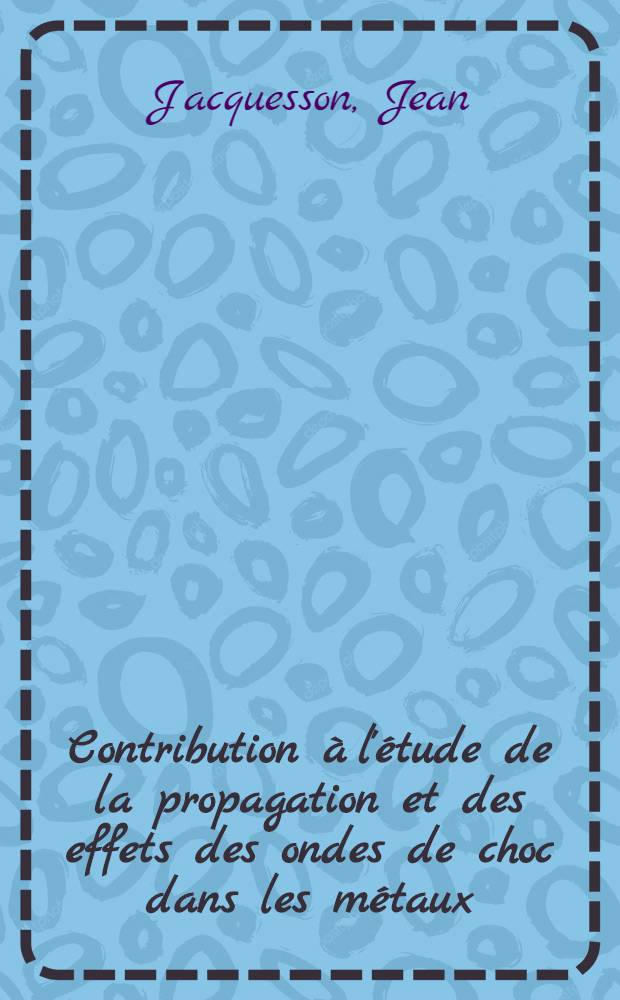 Contribution à l'étude de la propagation et des effets des ondes de choc dans les métaux: 1-re thèse; Propositions données par la Faculté: 2-e thèse: Thèses présentées à ... l'Univ. de Poitiers ... / par Jean Jacquesson