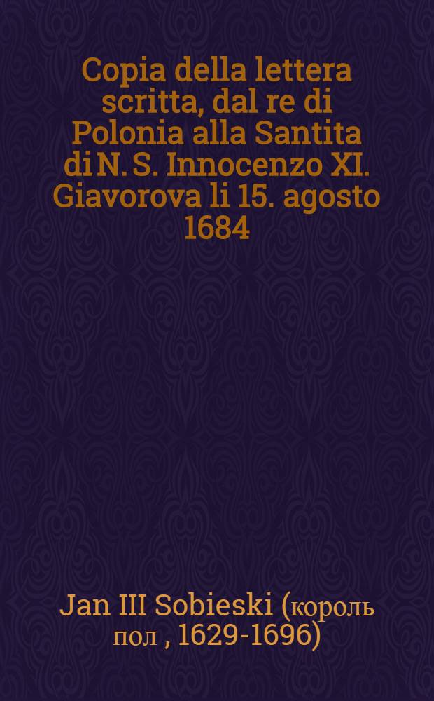 Copia della lettera scritta, dal re di Polonia alla Santita di N. S. Innocenzo XI. Giavorova li 15. agosto 1684