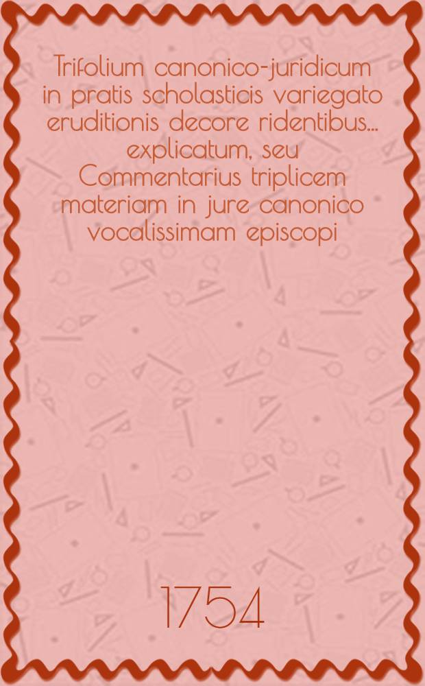 Trifolium canonico-juridicum in pratis scholasticis variegato eruditionis decore ridentibus ... explicatum, seu Commentarius triplicem materiam in jure canonico vocalissimam episcopi, parochi & regularis complectens ...