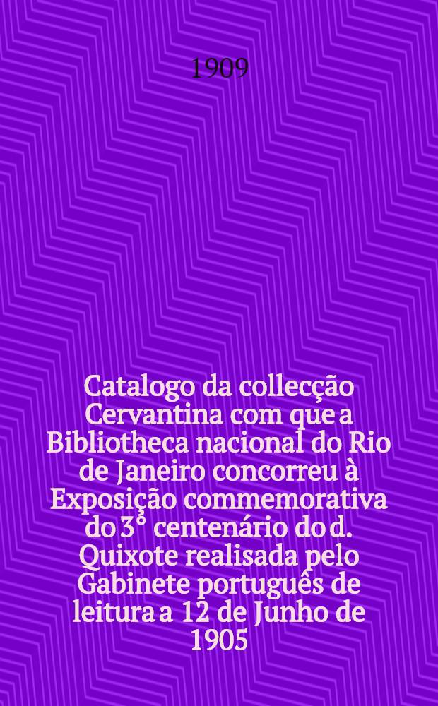 Catalogo da collecção Cervantina com que a Bibliotheca nacional do Rio de Janeiro concorreu à Exposição commemorativa do 3° centenário do d. Quixote realisada pelo Gabinete português de leitura a 12 de Junho de 1905