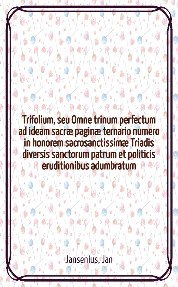 Trifolium, seu Omne trinum perfectum ad ideam sacræ paginæ ternario numero in honorem sacrosanctissimæ Triadis diversis sanctorum patrum et politicis eruditionibus adumbratum